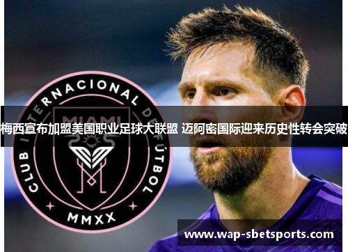 梅西宣布加盟美国职业足球大联盟 迈阿密国际迎来历史性转会突破