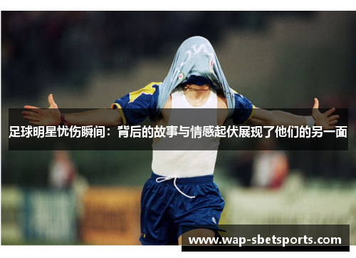 足球明星忧伤瞬间：背后的故事与情感起伏展现了他们的另一面