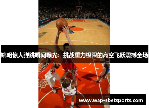 姚明惊人弹跳瞬间曝光：挑战重力极限的高空飞跃震撼全场