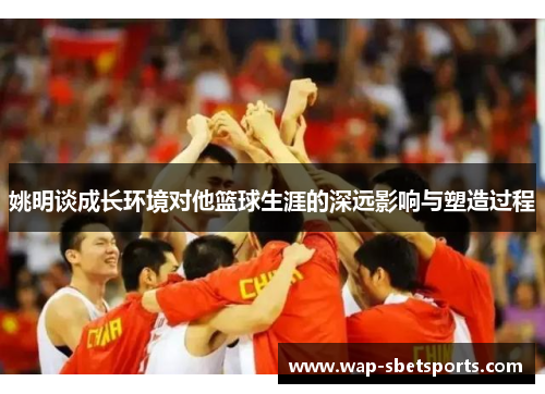 姚明谈成长环境对他篮球生涯的深远影响与塑造过程