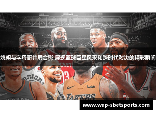 姚明与字母哥并肩合影 展现篮球巨星风采和跨时代对决的精彩瞬间
