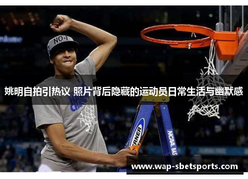 姚明自拍引热议 照片背后隐藏的运动员日常生活与幽默感