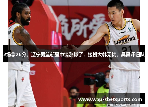 2场拿26分，辽宁男篮新星中锋涨球了，接班大韩无忧，吴昌泽归队